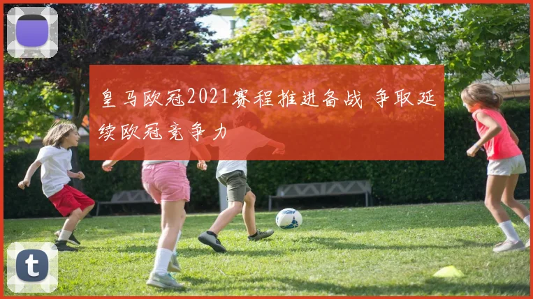 皇马欧冠2021赛程推进备战 争取延续欧冠竞争力