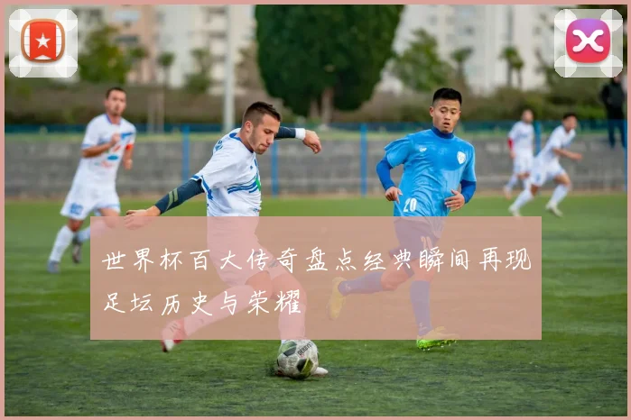 世界杯百大传奇盘点经典瞬间再现足坛历史与荣耀