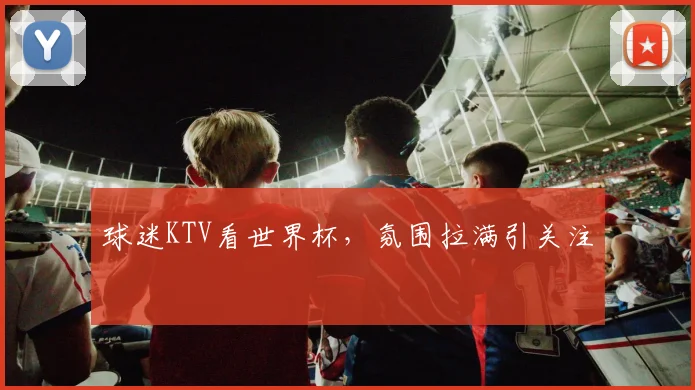 球迷KTV看世界杯，氛围拉满引关注