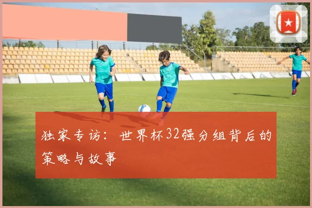 独家专访：世界杯32强分组背后的策略与故事
