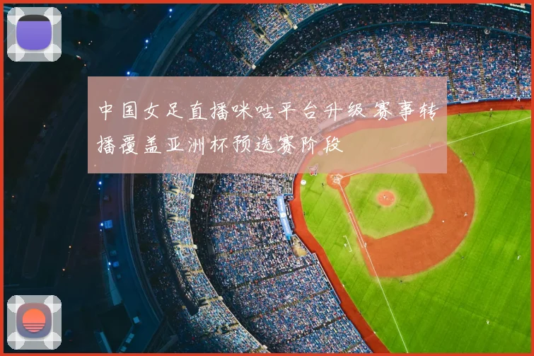 中国女足直播咪咕平台升级 赛事转播覆盖亚洲杯预选赛阶段
