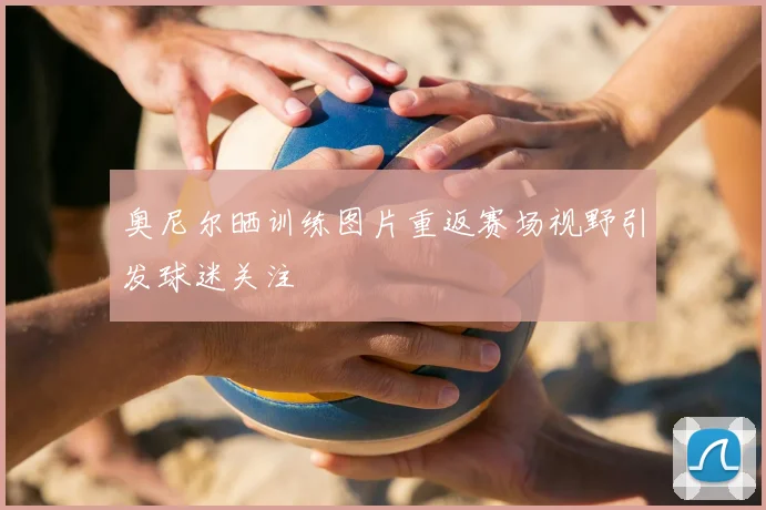 奥尼尔晒训练图片重返赛场视野引发球迷关注