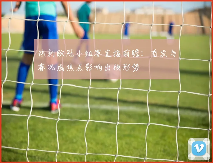 热刺欧冠小组赛直播前瞻：首发与赛况成焦点影响出线形势