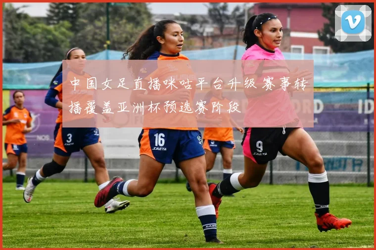 中国女足直播咪咕平台升级 赛事转播覆盖亚洲杯预选赛阶段