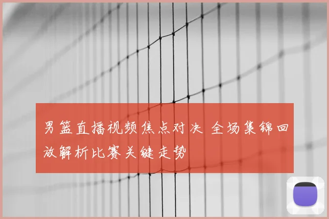 男篮直播视频焦点对决 全场集锦回放解析比赛关键走势