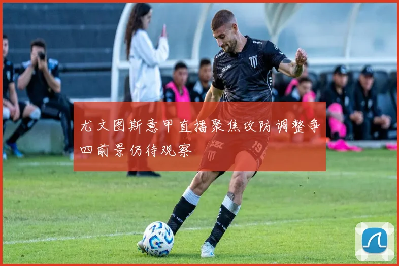 尤文图斯意甲直播聚焦攻防调整争四前景仍待观察