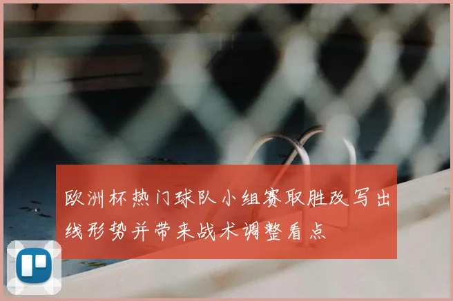 欧洲杯热门球队小组赛取胜改写出线形势并带来战术调整看点