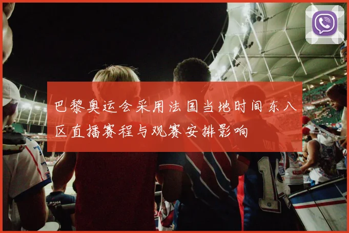 巴黎奥运会采用法国当地时间东八区直播赛程与观赛安排影响