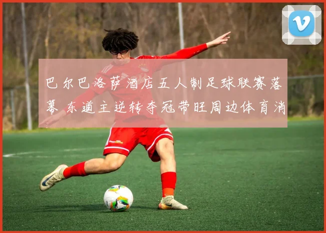 巴尔巴洛萨酒店五人制足球联赛落幕 东道主逆转夺冠带旺周边体育消费