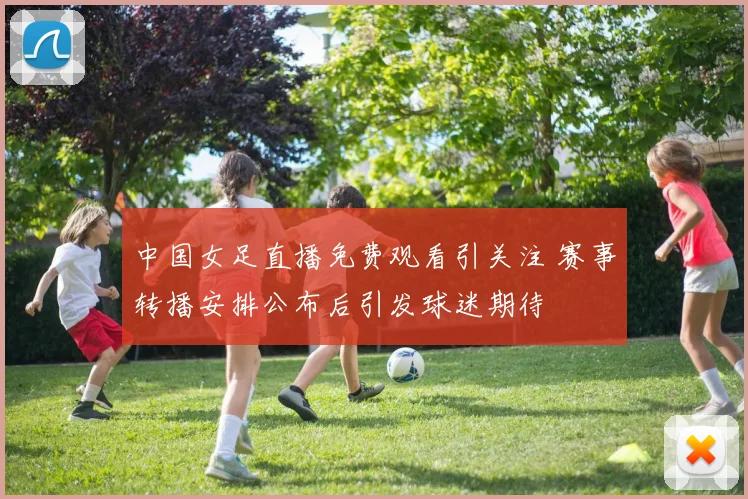 中国女足直播免费观看引关注 赛事转播安排公布后引发球迷期待