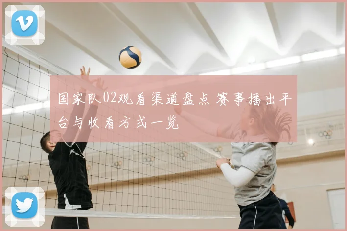 国家队02观看渠道盘点 赛事播出平台与收看方式一览
