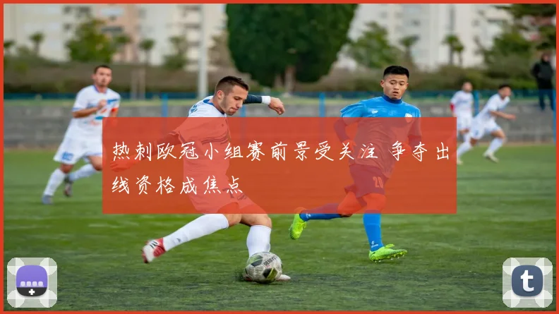 热刺欧冠小组赛前景受关注 争夺出线资格成焦点