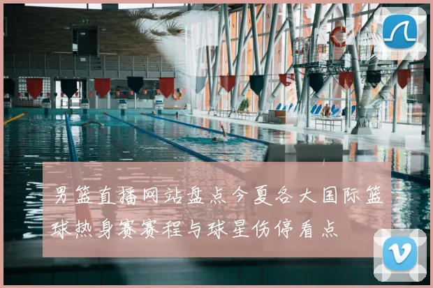 男篮直播网站盘点今夏各大国际篮球热身赛赛程与球星伤停看点