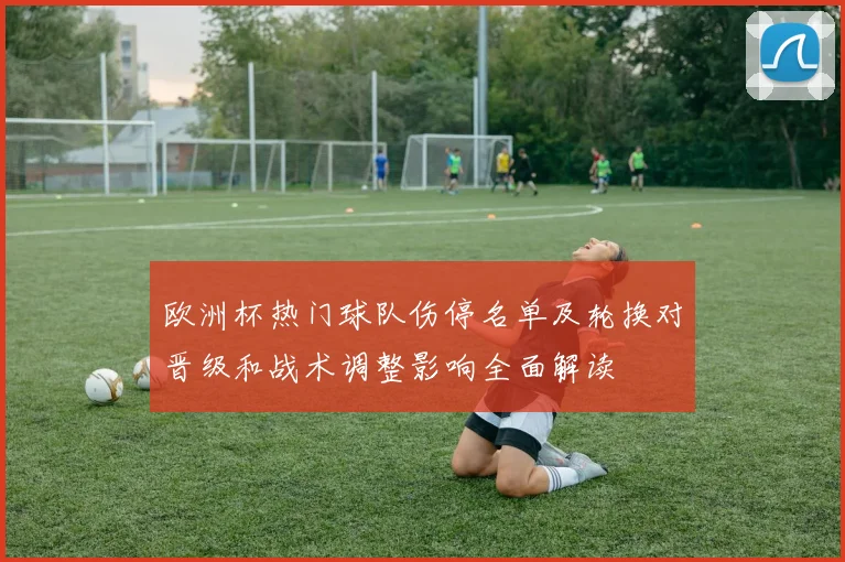 欧洲杯热门球队伤停名单及轮换对晋级和战术调整影响全面解读