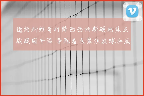 德约科维奇对阵西西帕斯硬地焦点战提前升温 争冠看点聚焦发球和底线对抗