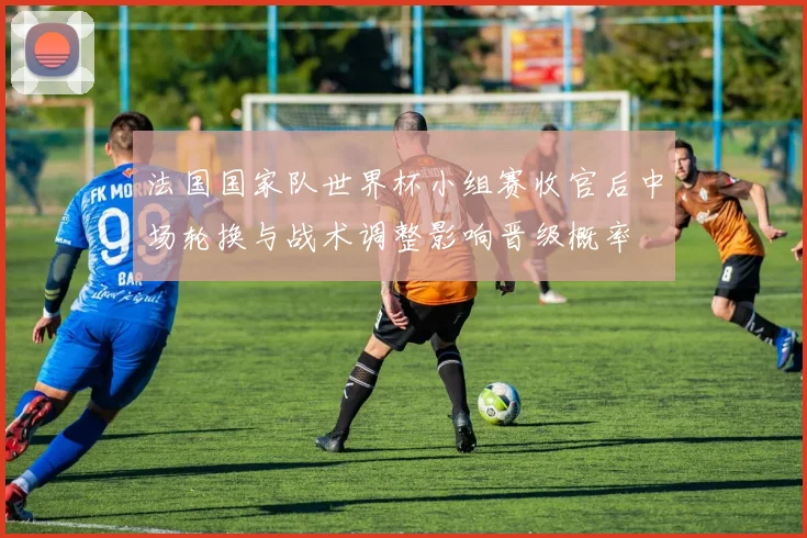 法国国家队世界杯小组赛收官后中场轮换与战术调整影响晋级概率