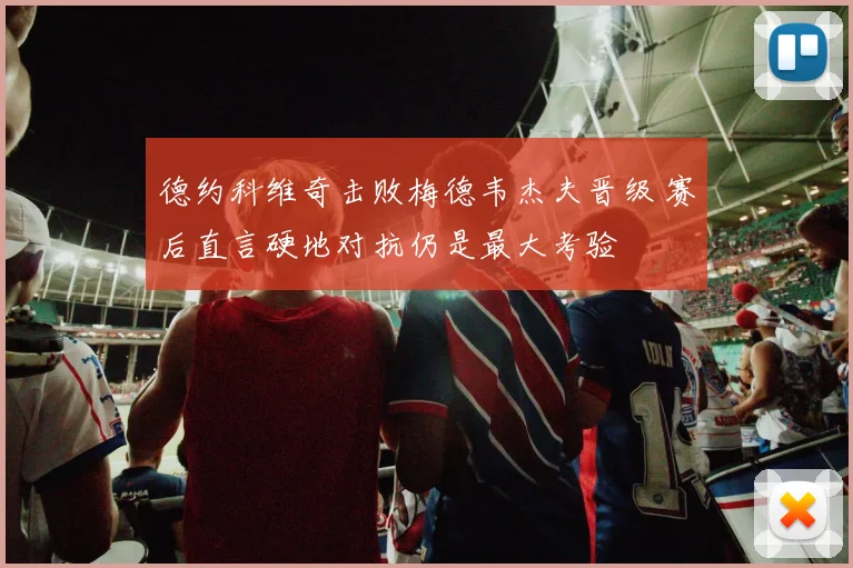 德约科维奇击败梅德韦杰夫晋级 赛后直言硬地对抗仍是最大考验