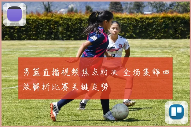 男篮直播视频焦点对决 全场集锦回放解析比赛关键走势