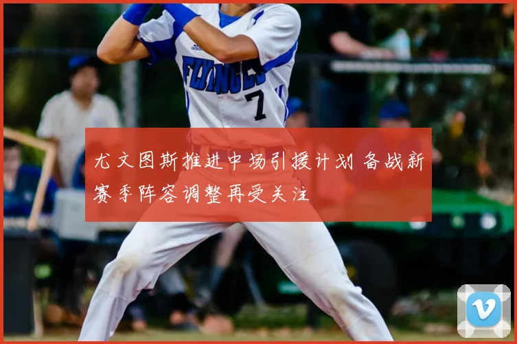 尤文图斯推进中场引援计划 备战新赛季阵容调整再受关注