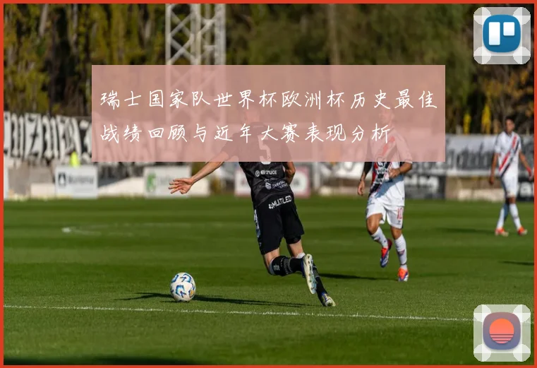 瑞士国家队世界杯欧洲杯历史最佳战绩回顾与近年大赛表现分析