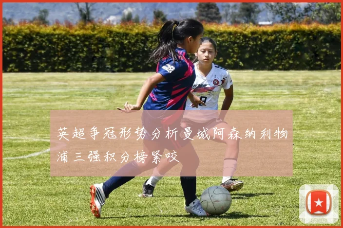 英超争冠形势分析曼城阿森纳利物浦三强积分榜紧咬