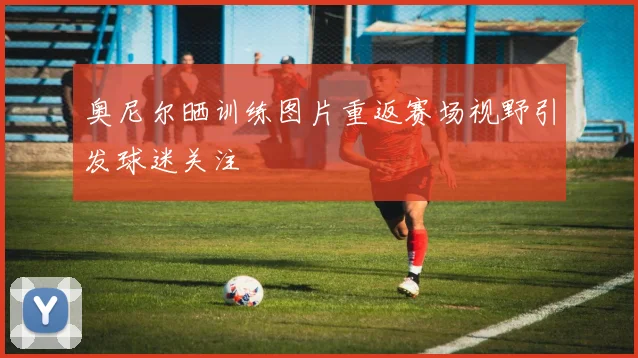 奥尼尔晒训练图片重返赛场视野引发球迷关注