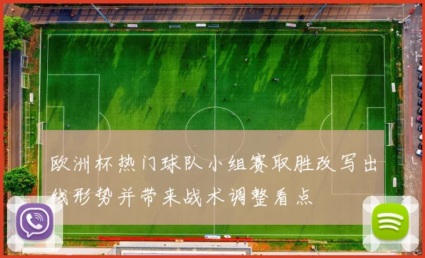欧洲杯热门球队小组赛取胜改写出线形势并带来战术调整看点