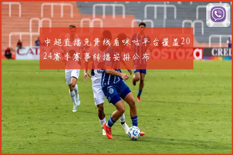 中超直播免费线看咪咕平台覆盖2024赛季赛事转播安排公布