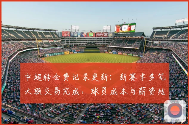 中超转会费记录更新：新赛季多笔大额交易完成，球员成本与薪资结构受影响